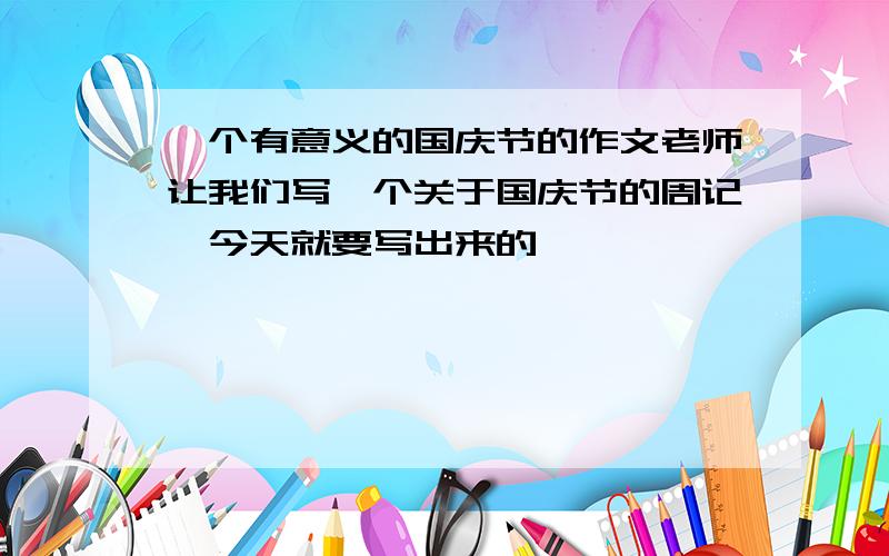 一个有意义的国庆节的作文老师让我们写一个关于国庆节的周记,今天就要写出来的,