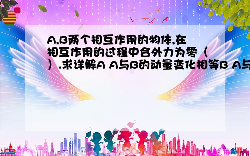 A,B两个相互作用的物体,在相互作用的过程中合外力为零（）.求详解A A与B的动量变化相等B A与B的动量变化大小相等