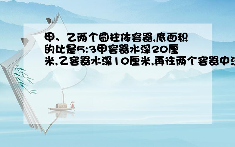 甲、乙两个圆柱体容器,底面积的比是5:3甲容器水深20厘米,乙容器水深10厘米,再往两个容器中注入同样的水使得两个容器的水深相等,这时水深多少厘米?