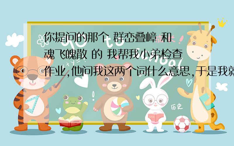 你提问的那个 群峦叠嶂 和 魂飞魄散 的 我帮我小弟检查作业,他问我这两个词什么意思,于是我就百度,太巧了,就看见你的提问,呵呵,真有意思,真幸福,我那时候还得查字典...呵呵大家可能没看