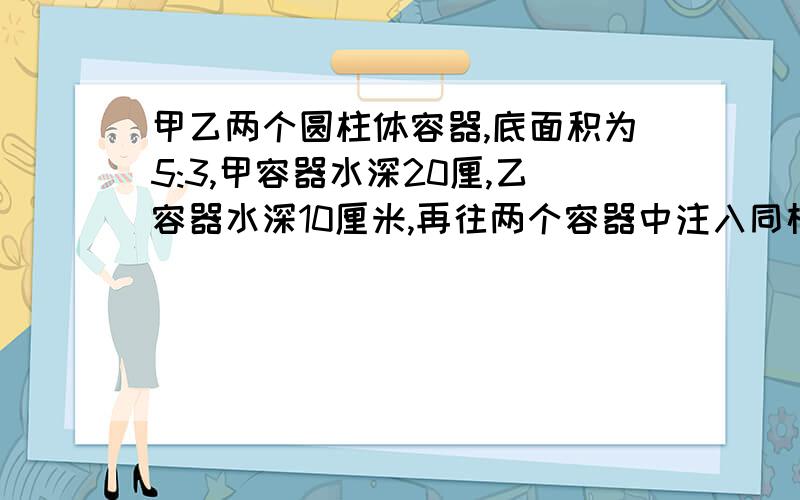 甲乙两个圆柱体容器,底面积为5:3,甲容器水深20厘,乙容器水深10厘米,再往两个容器中注入同样多的水,使得两个容器中的水深相等,则这时水深是多少厘米?甲乙底面积是多少,注入了多少同样多