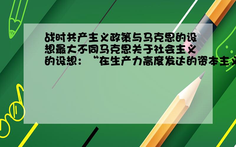 战时共产主义政策与马克思的设想最大不同马克思关于社会主义的设想：“在生产力高度发达的资本主义基础上建立的社会主义,实行公有制、计划经济和按劳分配,取消商品和货币.”苏俄实