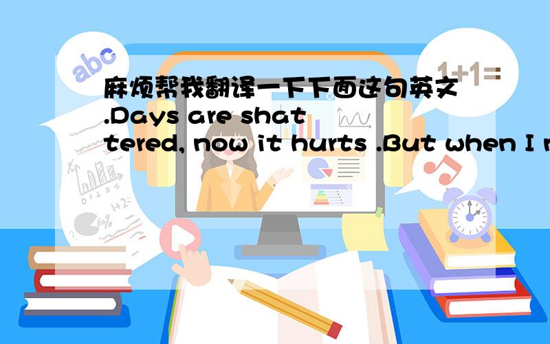 麻烦帮我翻译一下下面这句英文.Days are shattered, now it hurts .But when I need you ,You're almost here .Bruise and battered by your words .Well I never knew how far behind I'd left you