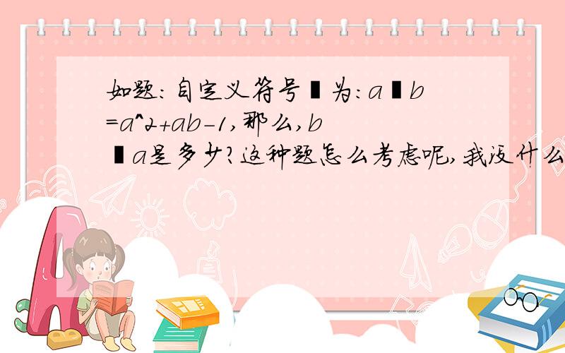 如题：自定义符号⊕为：a⊕b=a^2+ab-1,那么,b⊕a是多少?这种题怎么考虑呢,我没什么思路?--!.■■■■■■■■■■■■■■■■■■■■■我也那么想过，只是当时想那么简单的替换是不是把