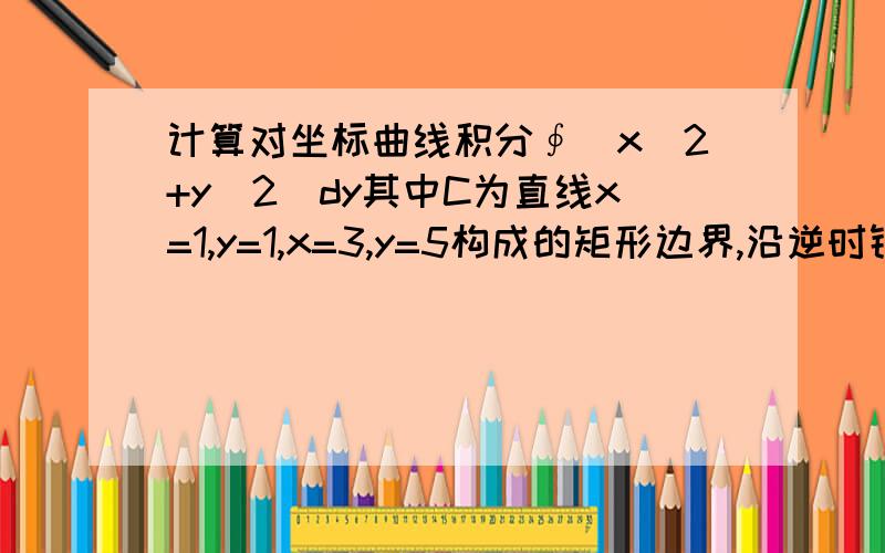 计算对坐标曲线积分∮(x^2+y^2)dy其中C为直线x=1,y=1,x=3,y=5构成的矩形边界,沿逆时针方向