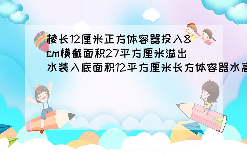 棱长12厘米正方体容器投入8cm横截面积27平方厘米溢出水装入底面积12平方厘米长方体容器水高多少