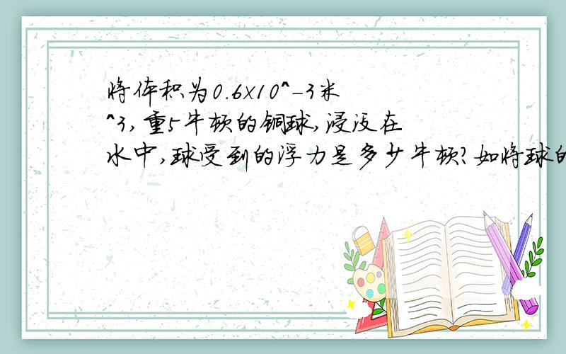 将体积为0.6x10^-3米^3,重5牛顿的铜球,浸没在水中,球受到的浮力是多少牛顿?如将球的一半浸在水中,球受到的浮力是多少牛顿?现将球浸没在密度为0.8x10^3千克/米^3的煤油中,球受到的浮力是多少
