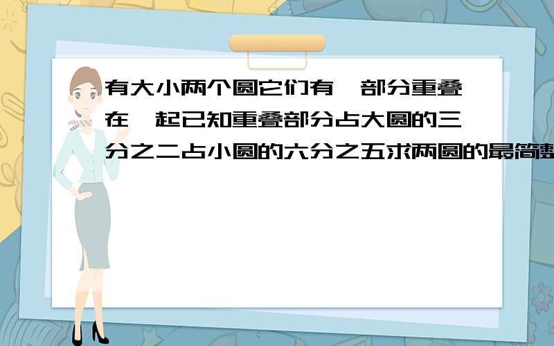 有大小两个圆它们有一部分重叠在一起已知重叠部分占大圆的三分之二占小圆的六分之五求两圆的最简整数比有大小两个圆,它们有一部分重叠在一起,已知重叠部分占大圆的三分之二,占小圆