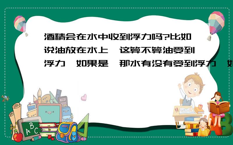 酒精会在水中收到浮力吗?比如说油放在水上,这算不算油受到浮力,如果是,那水有没有受到浮力,如果有,那么受到多少浮力（怎么计算）?如果是酒精方在水里,酒精会受到浮力吗,