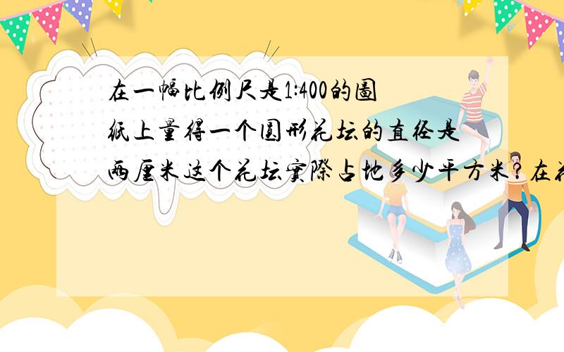 在一幅比例尺是1:400的图纸上量得一个圆形花坛的直径是两厘米这个花坛实际占地多少平方米?在花坛外修一条一米宽的小路小路实际面积是多少平方米π3.14.