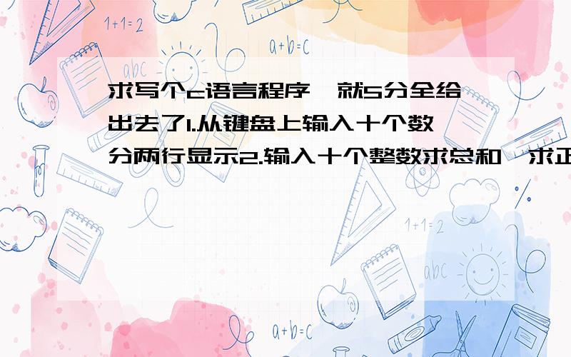 求写个c语言程序,就5分全给出去了1.从键盘上输入十个数分两行显示2.输入十个整数求总和,求正、负数个数3.输入a【40】,求最大（次大）元素及下标4.输入i,j,k,计算m=i+j*k,n=根号下（m+j）/k5.求