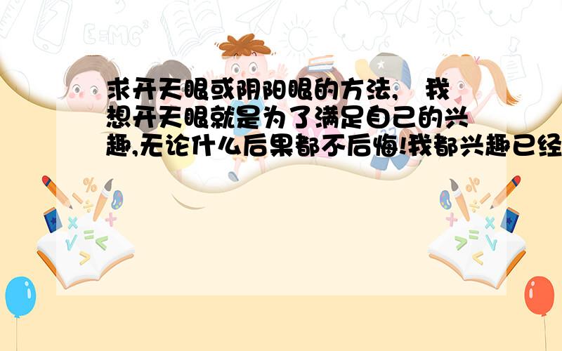 求开天眼或阴阳眼的方法,　我想开天眼就是为了满足自己的兴趣,无论什么后果都不后悔!我都兴趣已经很少了,知道的人看见了不要隐瞒,如果有信道或信佛的人看见了,也请你们高抬贵手,帮没