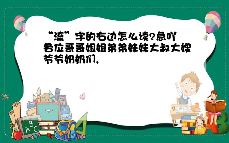 “流”字的右边怎么读?急吖 各位哥哥姐姐弟弟妹妹大叔大嫂爷爷奶奶们,