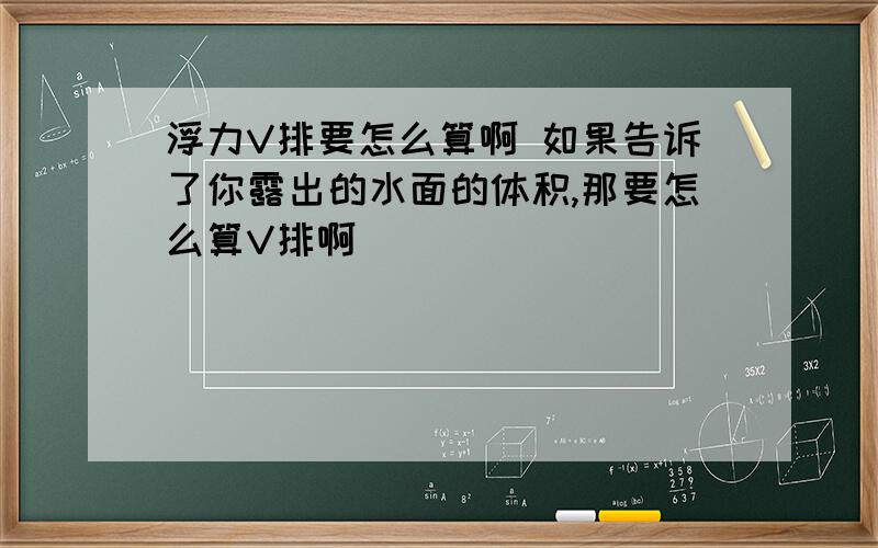 浮力V排要怎么算啊 如果告诉了你露出的水面的体积,那要怎么算V排啊