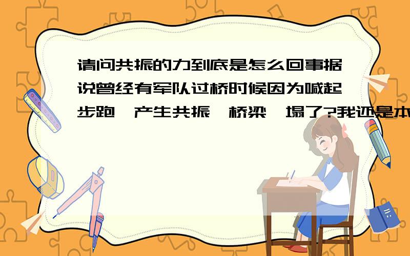 请问共振的力到底是怎么回事据说曾经有军队过桥时候因为喊起步跑,产生共振,桥梁坍塌了?我还是本不太明白为什么共振的力这么大?桥的共振点和起步跑的共振是相同的了吗?另外我们是做