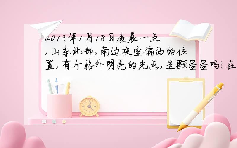 2013年1月18日凌晨一点,山东北部,南边夜空偏西的位置,有个格外明亮的光点,是颗星星吗?在城市的路灯掩映下都清晰可见啊,比一般的星星亮得多.我拿相机拍了半点,拍出来就是一个光点,真好奇