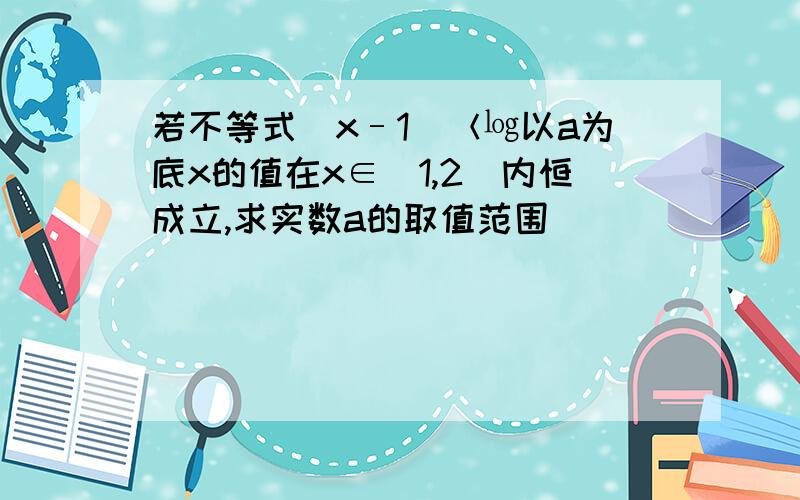 若不等式（x–1）＜㏒以a为底x的值在x∈（1,2）内恒成立,求实数a的取值范围