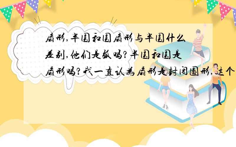 扇形,半圆和圆扇形与半圆什么差别,他们是弧吗?半圆和圆是扇形吗?我一直认为扇形是封闭图形,这个对马?