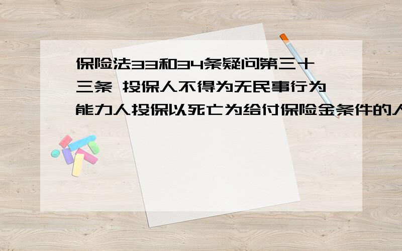 保险法33和34条疑问第三十三条 投保人不得为无民事行为能力人投保以死亡为给付保险金条件的人身保险,保险人也不得承保.父母为其未成年子女投保的人身保险,不受前款规定限制.但是,因被