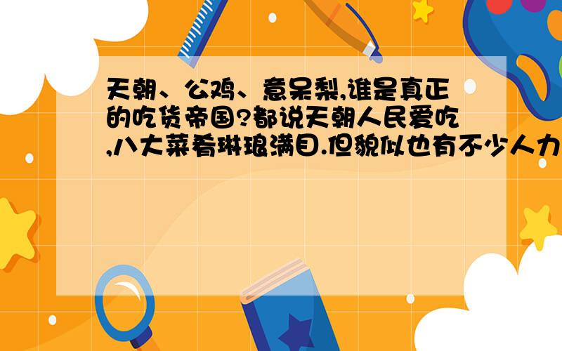 天朝、公鸡、意呆梨,谁是真正的吃货帝国?都说天朝人民爱吃,八大菜肴琳琅满目.但貌似也有不少人力挺公鸡、意呆梨,说他们才是美食的国度不知道.