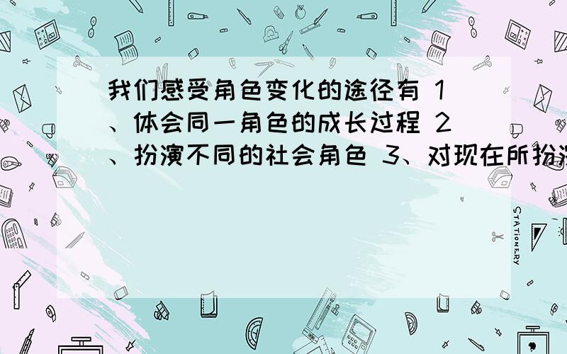 我们感受角色变化的途径有 1、体会同一角色的成长过程 2、扮演不同的社会角色 3、对现在所扮演的角色与期望扮演的角色进行对比 4、深入社会,采访不同的人群 A、12 B、13 C、23 D、1234