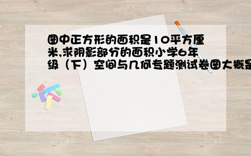 图中正方形的面积是10平方厘米,求阴影部分的面积小学6年级（下）空间与几何专题测试卷图大概是这样的（下）