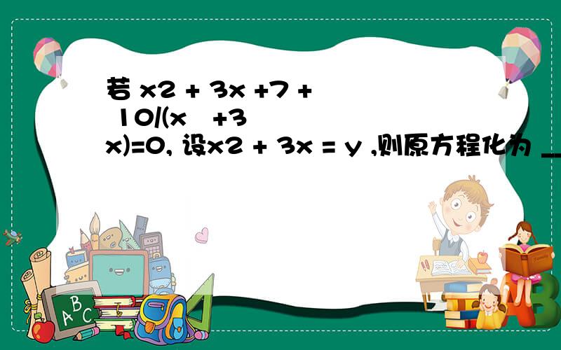 若 x2 + 3x +7 + 10/(x²+3x)=0, 设x2 + 3x = y ,则原方程化为 ___________________________.