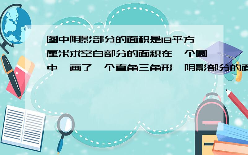 图中阴影部分的面积是18平方厘米求空白部分的面积在一个圆中,画了一个直角三角形,阴影部分的面积是18平方厘米求空白部分的面积