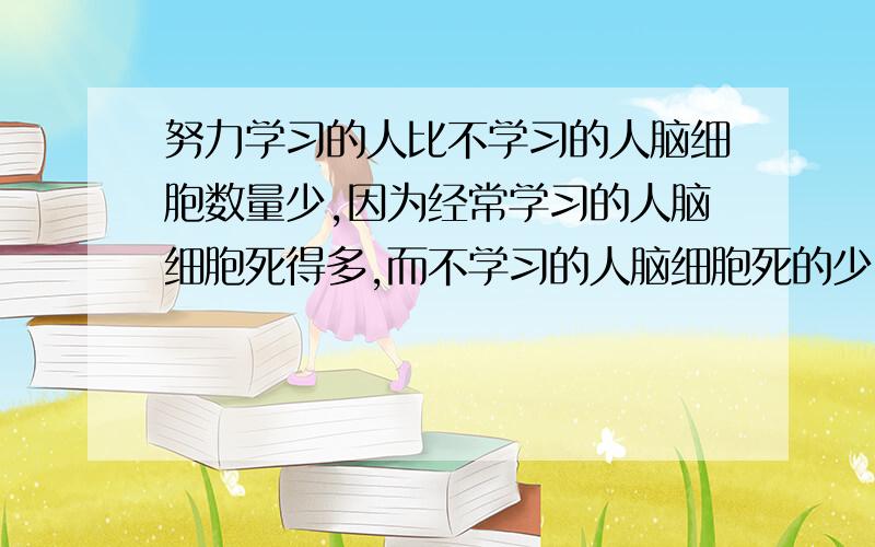 努力学习的人比不学习的人脑细胞数量少,因为经常学习的人脑细胞死得多,而不学习的人脑细胞死的少