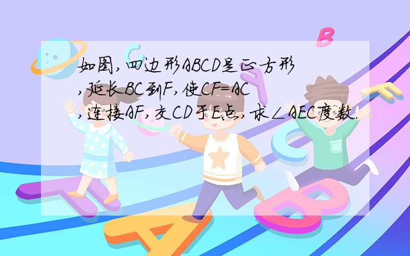 如图,四边形ABCD是正方形,延长BC到F,使CF=AC,连接AF,交CD于E点,求∠AEC度数.