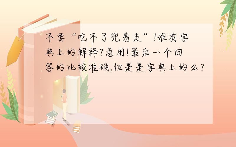 不要“吃不了兜着走”!谁有字典上的解释?急用!最后一个回答的比较准确,但是是字典上的么?