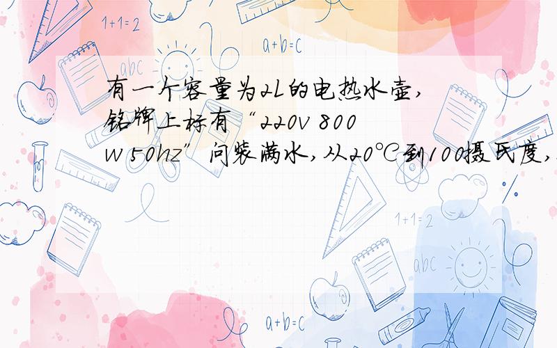 有一个容量为2L的电热水壶,铭牌上标有“220v 800w 50hz”问装满水,从20℃到100摄氏度,要多久.当电压为200v时,电水壶发热的功率