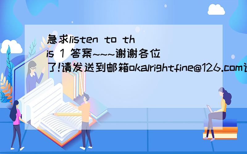 急求listen to this 1 答案~~~谢谢各位了!请发送到邮箱okalrightfine@126.com请发送到邮箱okalrightfine@126.com       太感谢了!