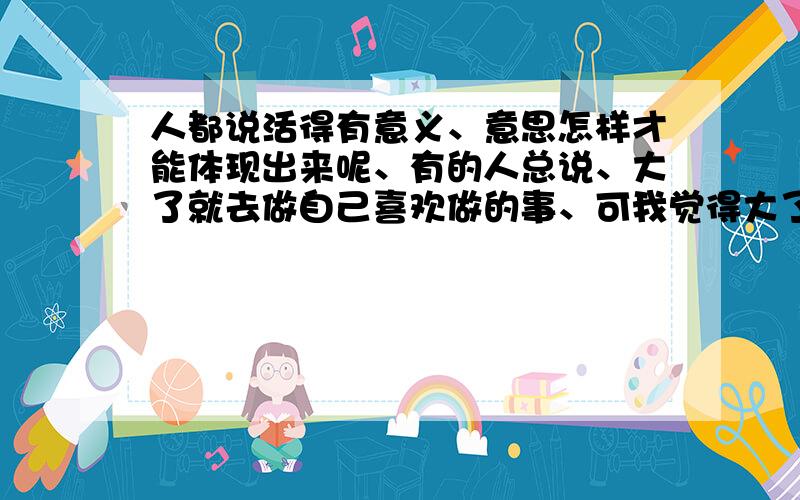 人都说活得有意义、意思怎样才能体现出来呢、有的人总说、大了就去做自己喜欢做的事、可我觉得大了就越迷茫了、目标、何去何从都不知道是什麽.