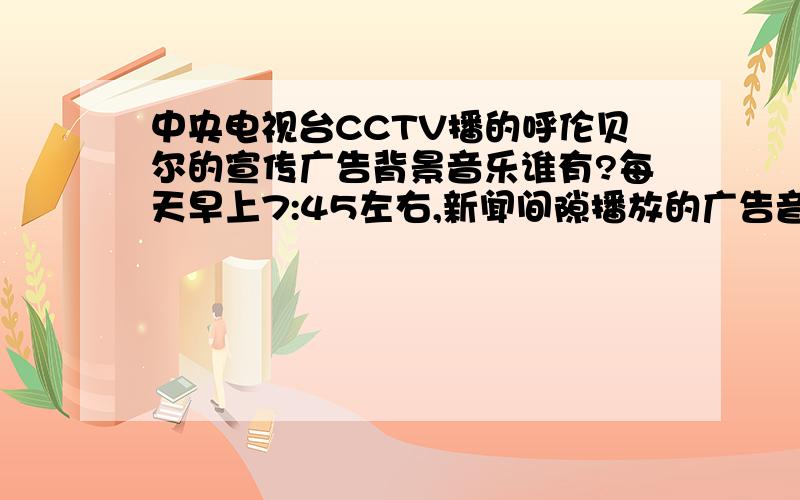 中央电视台CCTV播的呼伦贝尔的宣传广告背景音乐谁有?每天早上7:45左右,新闻间隙播放的广告音乐,男声“……大草原”.