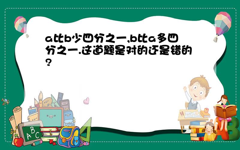 a比b少四分之一,b比a多四分之一.这道题是对的还是错的?