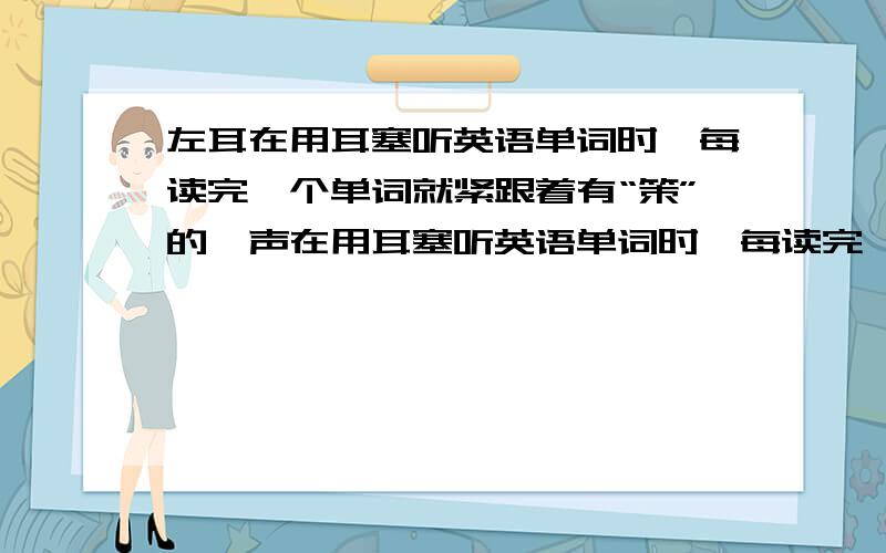 左耳在用耳塞听英语单词时,每读完一个单词就紧跟着有“策”的一声在用耳塞听英语单词时,每读完一个单词,左耳朵就紧跟着有“策”的一声.不用耳塞没毛病!平时也不疼,为什么呢?