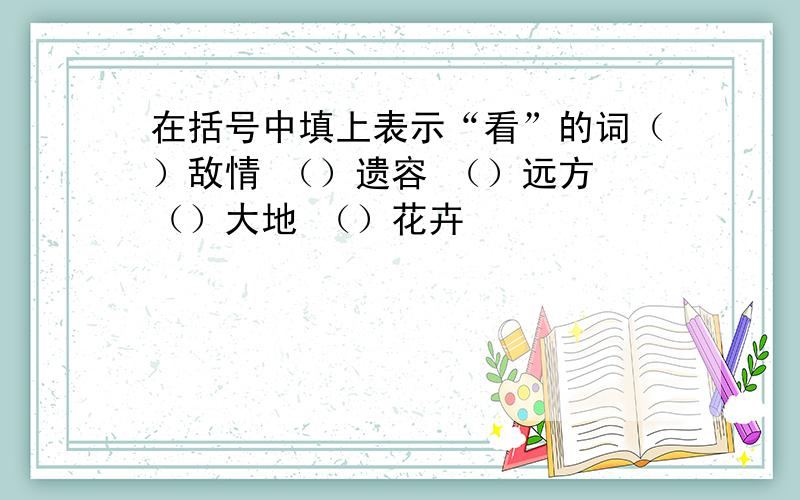 在括号中填上表示“看”的词（）敌情 （）遗容 （）远方 （）大地 （）花卉