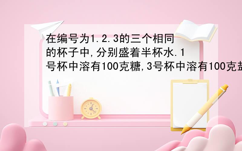 在编号为1.2.3的三个相同的杯子中,分别盛着半杯水.1号杯中溶有100克糖,3号杯中溶有100克盐.先将1号杯中液体的一半和3号杯中液体的四分之一倒入2号杯中,然后搅匀.再从2号杯中到入所盛液体