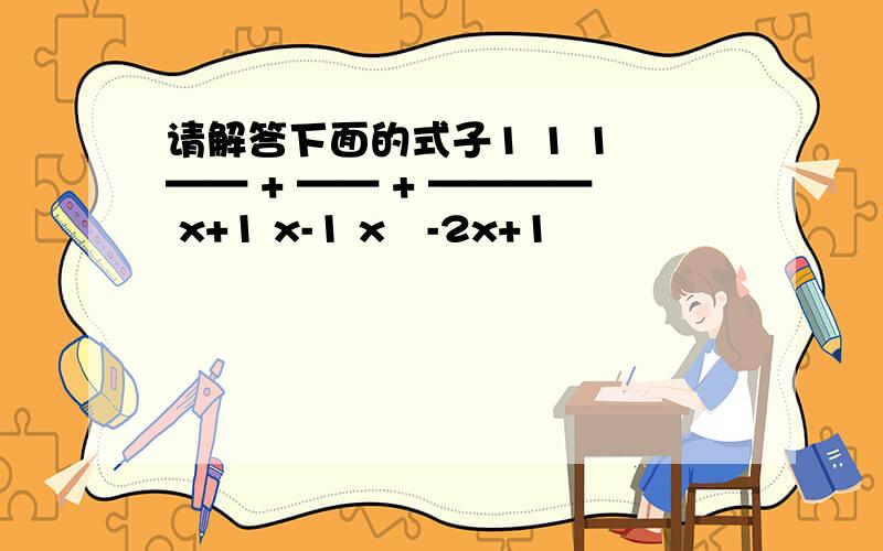 请解答下面的式子1 1 1 —— + —— + ———— x+1 x-1 x²-2x+1