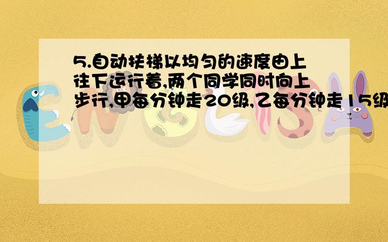 5.自动扶梯以均匀的速度由上往下运行着,两个同学同时向上步行,甲每分钟走20级,乙每分钟走15级,结果甲5分钟到达楼上,乙6分钟到达楼上,问扶梯有多少级?