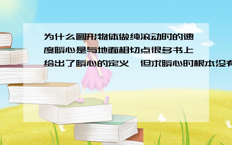 为什么圆形物体做纯滚动时的速度瞬心是与地面相切点很多书上给出了瞬心的定义,但求瞬心时根本没有用定义来严格证明!比如一个圆在水平地面上做纯滚动,就很主观地认为在一瞬间整个圆