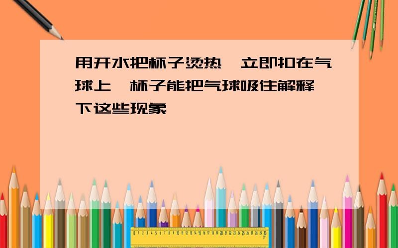 用开水把杯子烫热,立即扣在气球上,杯子能把气球吸住解释一下这些现象