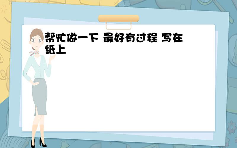 帮忙做一下 最好有过程 写在纸上