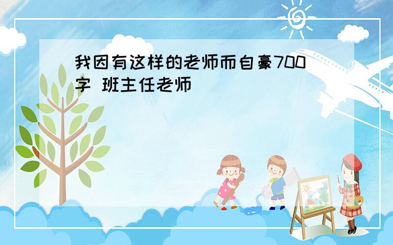 我因有这样的老师而自豪700字 班主任老师