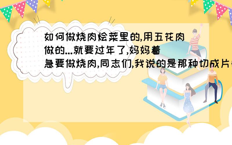 如何做烧肉烩菜里的,用五花肉做的...就要过年了,妈妈着急要做烧肉,同志们,我说的是那种切成片的,再砂锅里煮的（大概是吧）烧肉,不是红烧肉哦