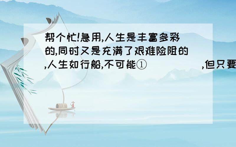 帮个忙!急用,人生是丰富多彩的,同时又是充满了艰难险阻的,人生如行船,不可能①＿＿＿＿＿,但只要掌好舵,就不会触礁,面对前进中的各种复杂问题,②我们不是束手无策③而应该积极地摆脱