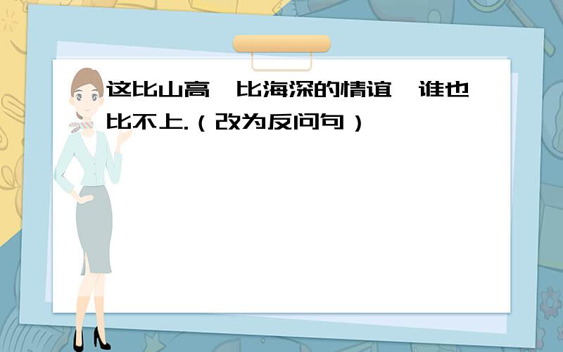 这比山高、比海深的情谊,谁也比不上.（改为反问句）