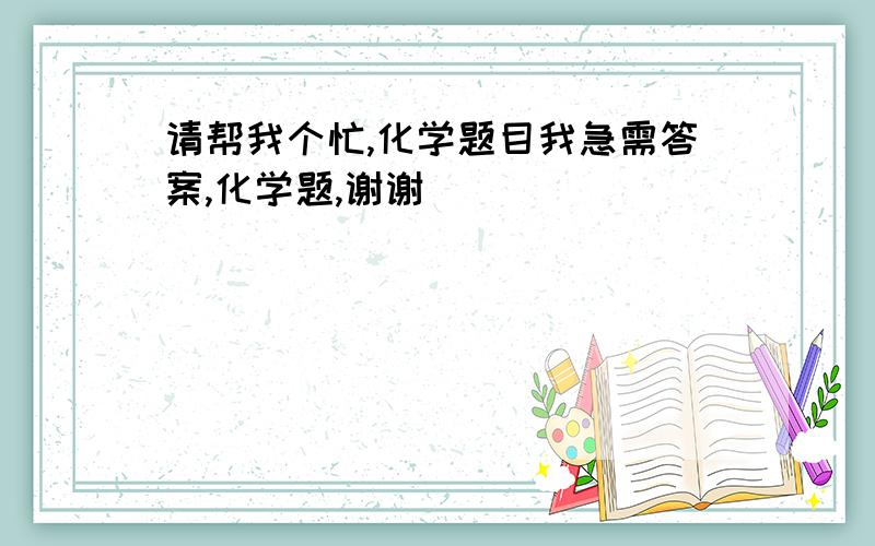 请帮我个忙,化学题目我急需答案,化学题,谢谢