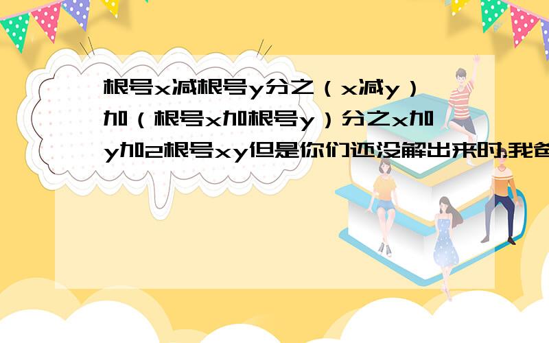 根号x减根号y分之（x减y）加（根号x加根号y）分之x加y加2根号xy但是你们还没解出来时，我爸已经帮我教会了